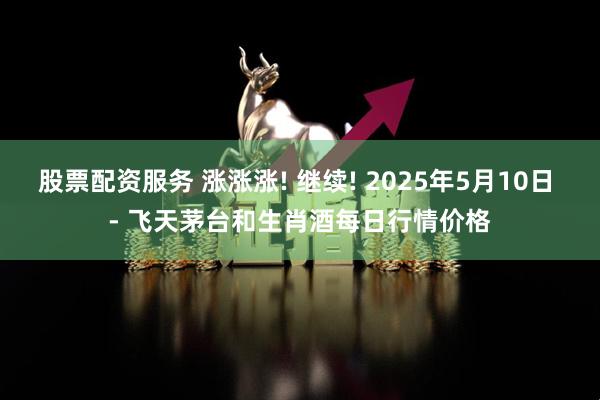 股票配资服务 涨涨涨! 继续! 2025年5月10日 - 飞天茅台和生肖酒每日行情价格