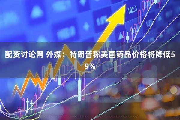 配资讨论网 外媒：特朗普称美国药品价格将降低59%