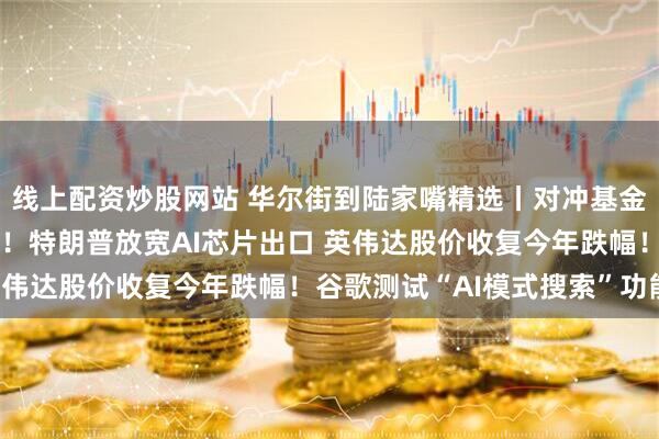 线上配资炒股网站 华尔街到陆家嘴精选丨对冲基金内部人士：美元将暴跌！特朗普放宽AI芯片出口 英伟达股价收复今年跌幅！谷歌测试“AI模式搜索”功能！