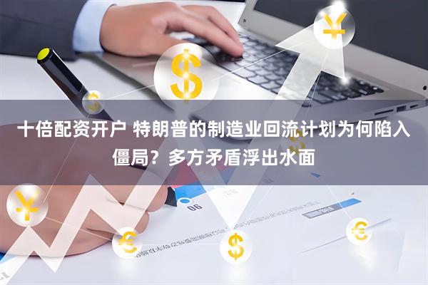十倍配资开户 特朗普的制造业回流计划为何陷入僵局？多方矛盾浮出水面