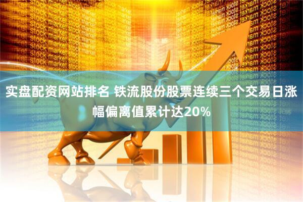 实盘配资网站排名 铁流股份股票连续三个交易日涨幅偏离值累计达20%