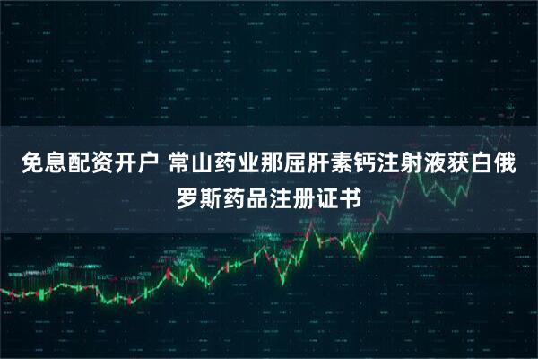 免息配资开户 常山药业那屈肝素钙注射液获白俄罗斯药品注册证书