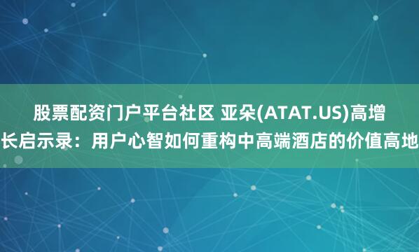 股票配资门户平台社区 亚朵(ATAT.US)高增长启示录：用户心智如何重构中高端酒店的价值高地