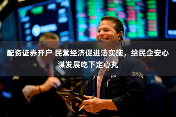 配资证券开户 民营经济促进法实施，给民企安心谋发展吃下定心丸
