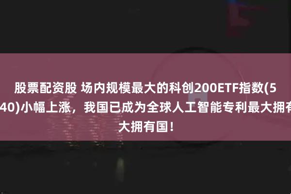 股票配资股 场内规模最大的科创200ETF指数(588240)小幅上涨，我国已成为全球人工智能专利最大拥有国！