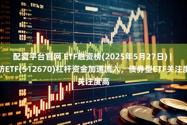 配资平台官网 ETF融资榜(2025年5月27日) | 国防ETF(512670)杠杆资金加速流入，债券型ETF关注度高