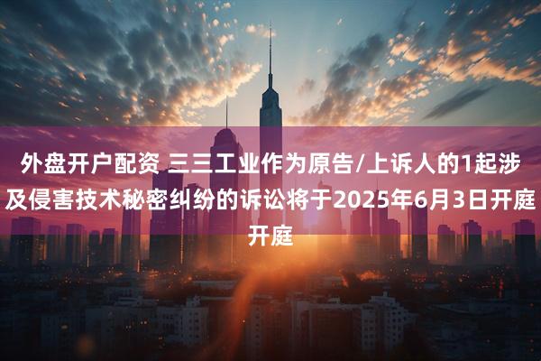外盘开户配资 三三工业作为原告/上诉人的1起涉及侵害技术秘密纠纷的诉讼将于2025年6月3日开庭