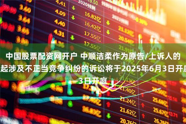 中国股票配资网开户 中顺洁柔作为原告/上诉人的1起涉及不正当竞争纠纷的诉讼将于2025年6月3日开庭