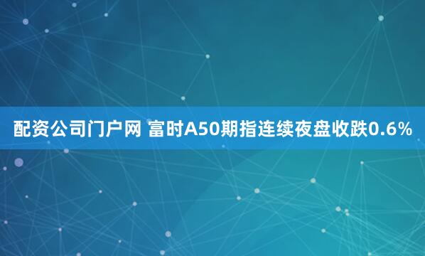 配资公司门户网 富时A50期指连续夜盘收跌0.6%