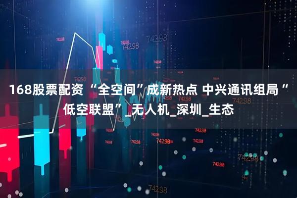 168股票配资 “全空间”成新热点 中兴通讯组局“低空联盟”_无人机_深圳_生态