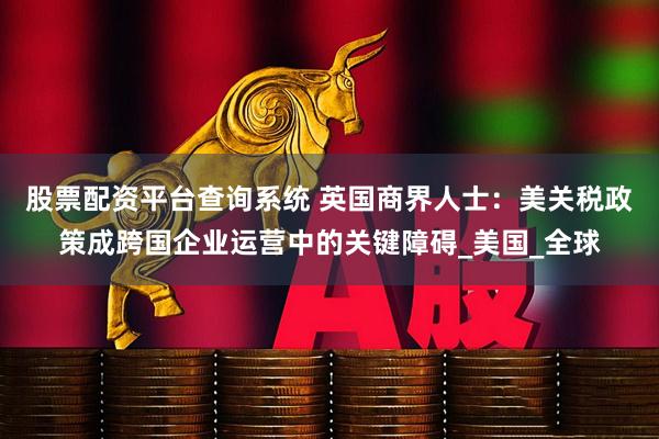 股票配资平台查询系统 英国商界人士：美关税政策成跨国企业运营中的关键障碍_美国_全球