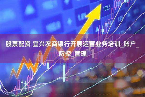 股票配资 宜兴农商银行开展运营业务培训_账户_防控_管理