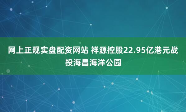 网上正规实盘配资网站 祥源控股22.95亿港元战投海昌海洋公园