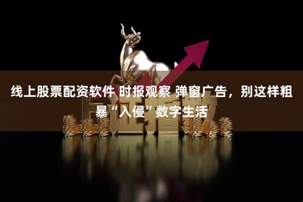 线上股票配资软件 时报观察 弹窗广告，别这样粗暴“入侵”数字生活