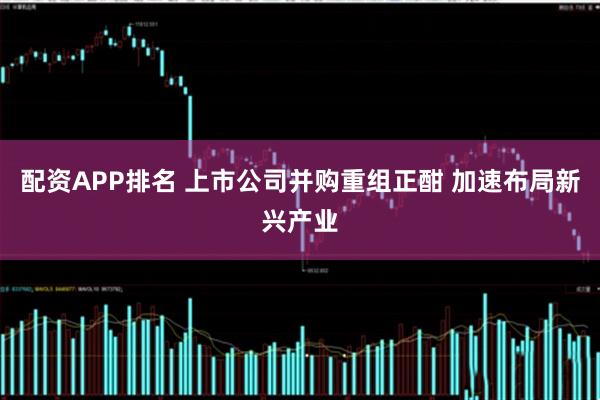 配资APP排名 上市公司并购重组正酣 加速布局新兴产业