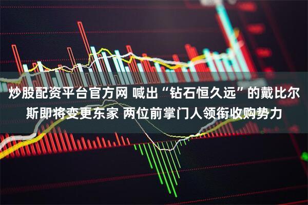炒股配资平台官方网 喊出“钻石恒久远”的戴比尔斯即将变更东家 两位前掌门人领衔收购势力