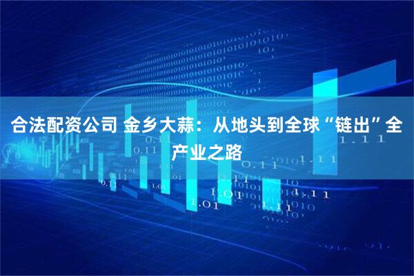 合法配资公司 金乡大蒜：从地头到全球“链出”全产业之路