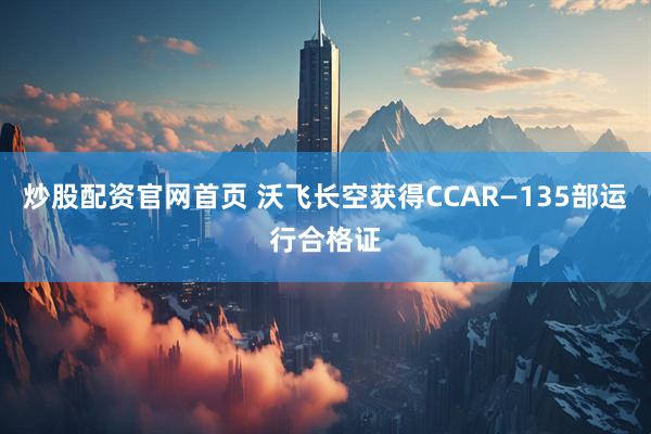 炒股配资官网首页 沃飞长空获得CCAR—135部运行合格证