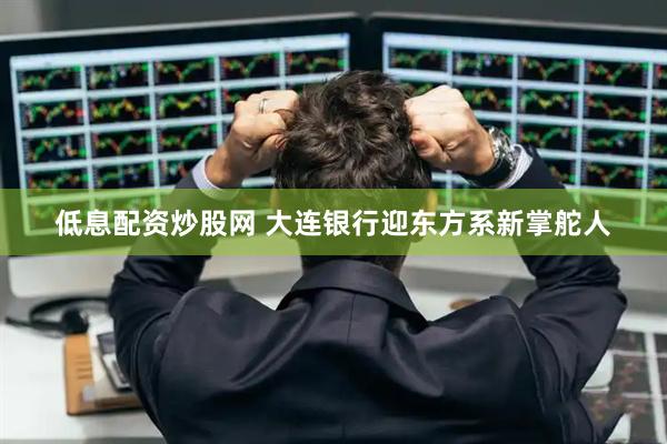 低息配资炒股网 大连银行迎东方系新掌舵人