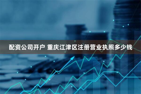 配资公司开户 重庆江津区注册营业执照多少钱