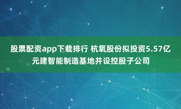 股票配资app下载排行 杭氧股份拟投资5.57亿元建智能制造基地并设控股子公司