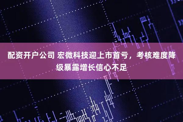 配资开户公司 宏微科技迎上市首亏，考核难度降级暴露增长信心不足