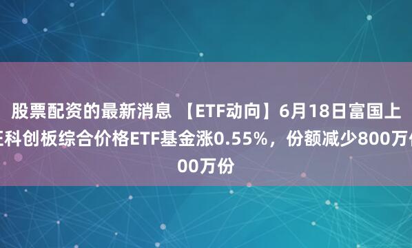 股票配资的最新消息 【ETF动向】6月18日富国上证科创板综合价格ETF基金涨0.55%，份额减少800万份