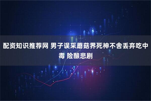 配资知识推荐网 男子误采蘑菇界死神不舍丢弃吃中毒 险酿悲剧