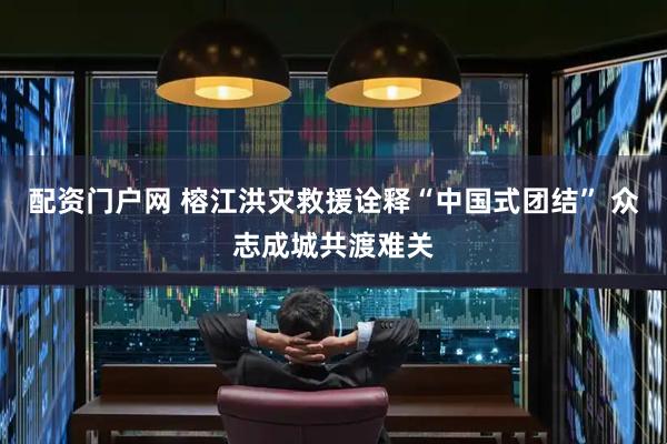 配资门户网 榕江洪灾救援诠释“中国式团结” 众志成城共渡难关