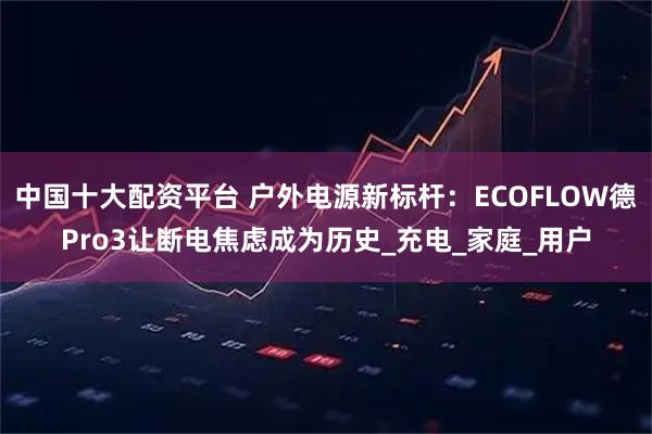 中国十大配资平台 户外电源新标杆：ECOFLOW德Pro3让断电焦虑成为历史_充电_家庭_用户