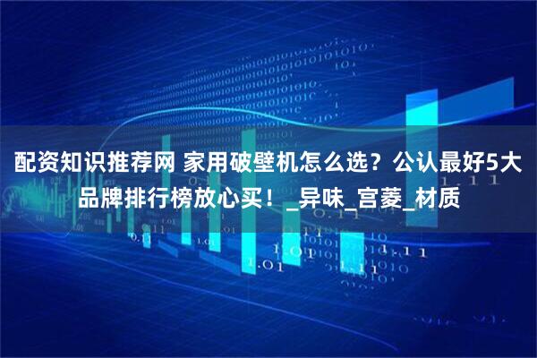 配资知识推荐网 家用破壁机怎么选？公认最好5大品牌排行榜放心买！_异味_宫菱_材质