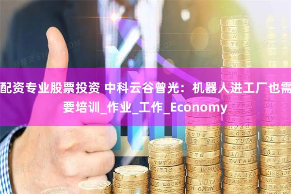 配资专业股票投资 中科云谷曾光：机器人进工厂也需要培训_作业_工作_Economy