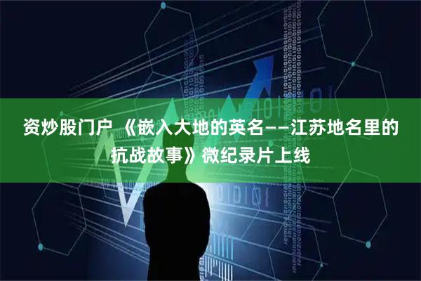 资炒股门户 《嵌入大地的英名——江苏地名里的抗战故事》微纪录片上线