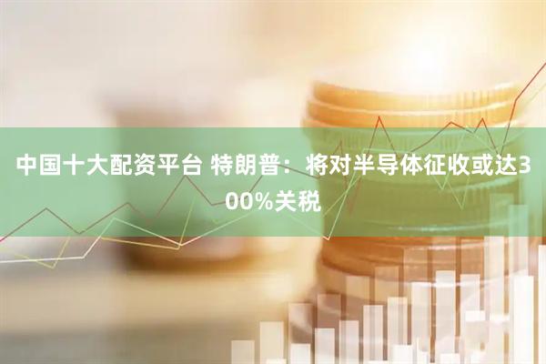 中国十大配资平台 特朗普：将对半导体征收或达300%关税