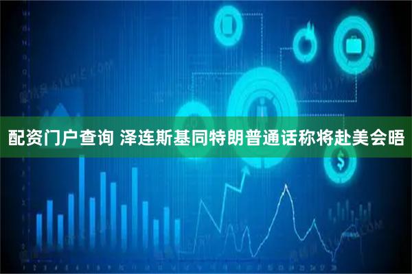 配资门户查询 泽连斯基同特朗普通话　称将赴美会晤