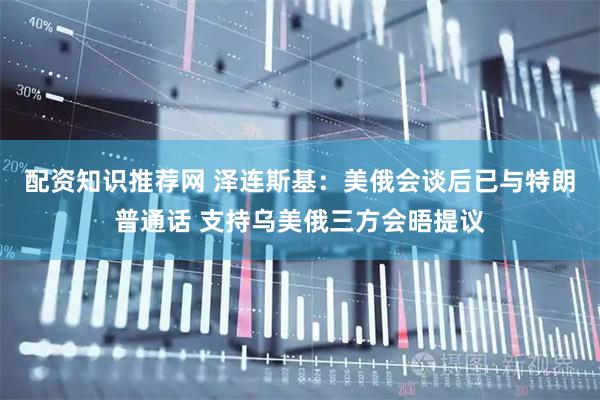 配资知识推荐网 泽连斯基：美俄会谈后已与特朗普通话 支持乌美俄三方会晤提议
