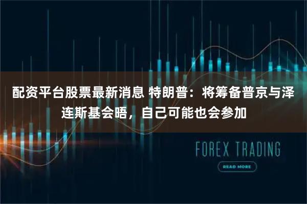 配资平台股票最新消息 特朗普：将筹备普京与泽连斯基会晤，自己可能也会参加