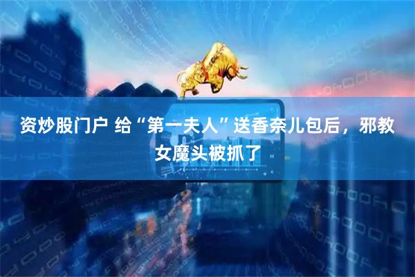 资炒股门户 给“第一夫人”送香奈儿包后，邪教女魔头被抓了