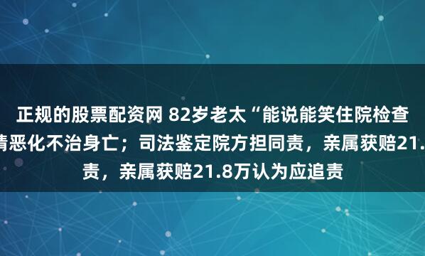 正规的股票配资网 82岁老太“能说能笑住院检查”，12天后病情恶化不治身亡；司法鉴定院方担同责，亲属获赔21.8万认为应追责