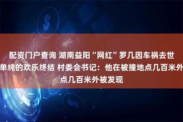 配资门户查询 湖南益阳“网红”罗几因车祸去世，一份单纯的欢乐终结 村委会书记：他在被撞地点几百米外被发现