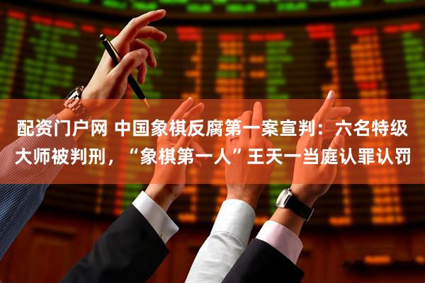 配资门户网 中国象棋反腐第一案宣判：六名特级大师被判刑，“象棋第一人”王天一当庭认罪认罚